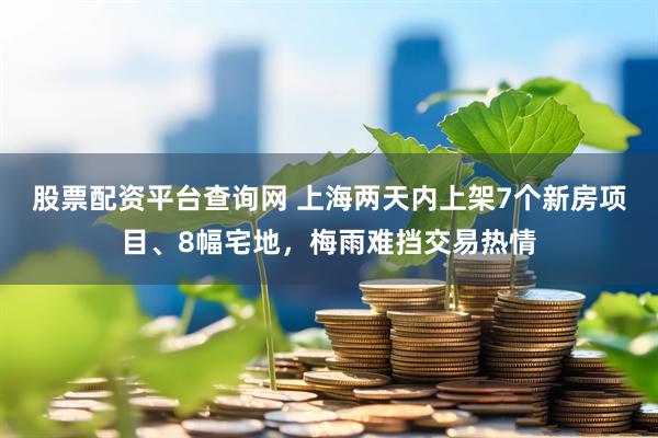 股票配资平台查询网 上海两天内上架7个新房项目、8幅宅地，梅雨难挡交易热情