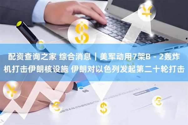 配资查询之家 综合消息｜美军动用7架B－2轰炸机打击伊朗核设施 伊朗对以色列发起第二十轮打击