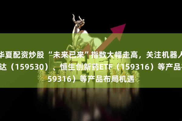华夏配资炒股 “未来已来”指数大幅走高，关注机器人ETF易方达（159530）、恒生创新药ETF（159316）等产品布局机遇
