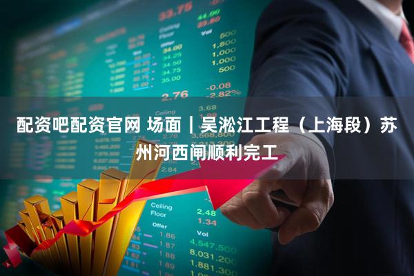配资吧配资官网 场面｜吴淞江工程（上海段）苏州河西闸顺利完工