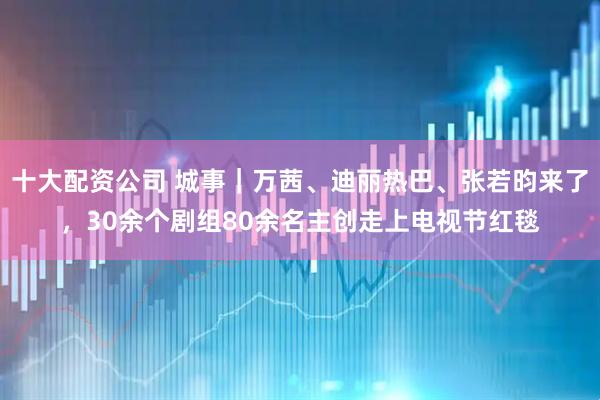 十大配资公司 城事｜万茜、迪丽热巴、张若昀来了，30余个剧组80余名主创走上电视节红毯