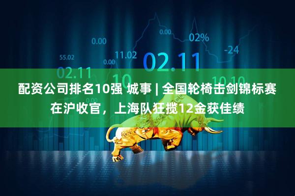 配资公司排名10强 城事 | 全国轮椅击剑锦标赛在沪收官，上海队狂揽12金获佳绩