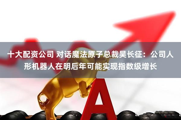 十大配资公司 对话魔法原子总裁吴长征：公司人形机器人在明后年可能实现指数级增长