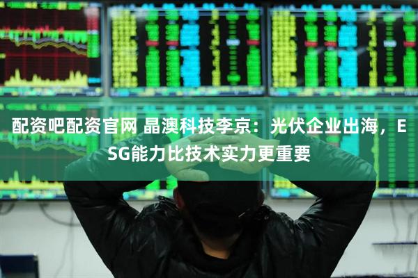 配资吧配资官网 晶澳科技李京：光伏企业出海，ESG能力比技术实力更重要