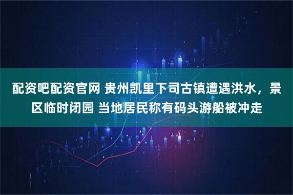 配资吧配资官网 贵州凯里下司古镇遭遇洪水，景区临时闭园 当地居民称有码头游船被冲走