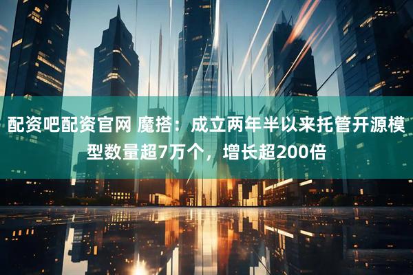 配资吧配资官网 魔搭：成立两年半以来托管开源模型数量超7万个，增长超200倍