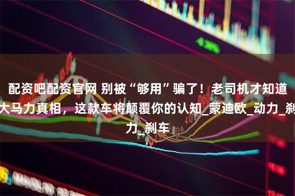 配资吧配资官网 别被“够用”骗了！老司机才知道的大马力真相，这款车将颠覆你的认知_蒙迪欧_动力_刹车