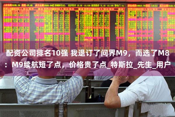 配资公司排名10强 我退订了问界M9，而选了M8：M9续航短了点，价格贵了点_特斯拉_先生_用户