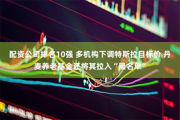 配资公司排名10强 多机构下调特斯拉目标价 丹麦养老基金还将其拉入“黑名单”