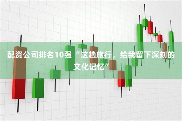 配资公司排名10强 “这趟旅行，给我留下深刻的文化记忆”