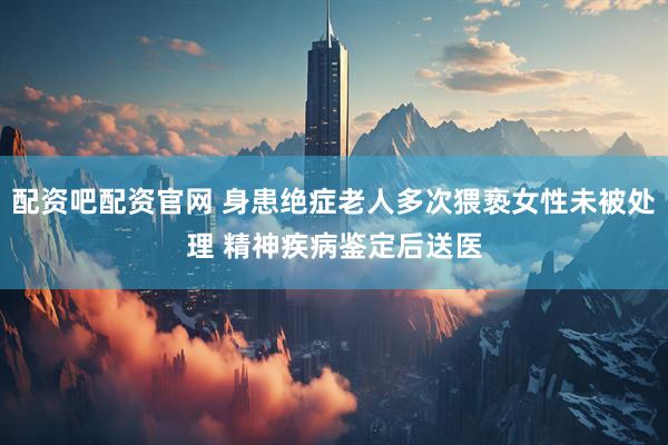 配资吧配资官网 身患绝症老人多次猥亵女性未被处理 精神疾病鉴定后送医