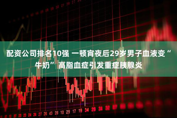 配资公司排名10强 一顿宵夜后29岁男子血液变“牛奶” 高脂血症引发重症胰腺炎