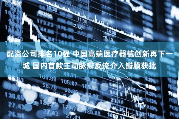 配资公司排名10强 中国高端医疗器械创新再下一城 国内首款主动脉瓣反流介入瓣膜获批