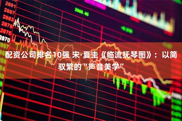 配资公司排名10强 宋·夏圭《临流抚琴图》：以简驭繁的“声音美学”