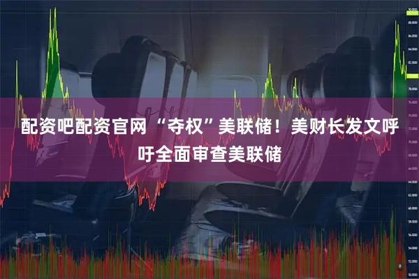 配资吧配资官网 “夺权”美联储！美财长发文呼吁全面审查美联储