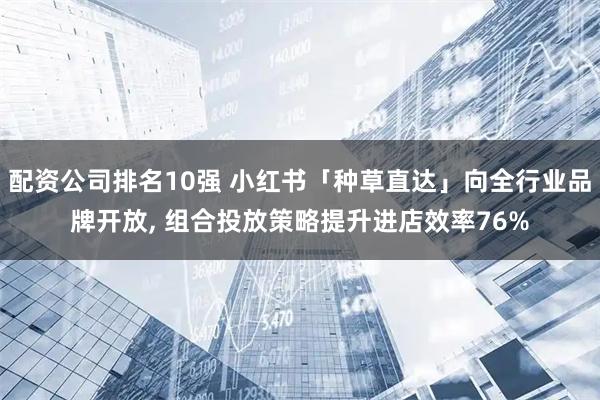 配资公司排名10强 小红书「种草直达」向全行业品牌开放, 组合投放策略提升进店效率76%