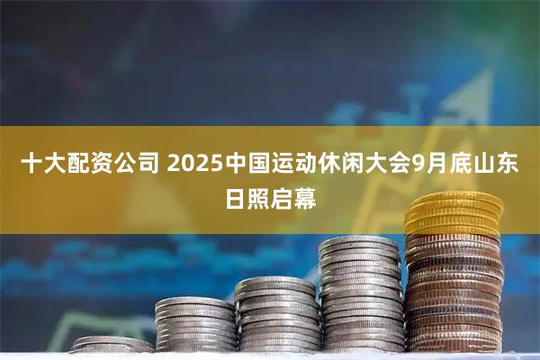 十大配资公司 2025中国运动休闲大会9月底山东日照启幕