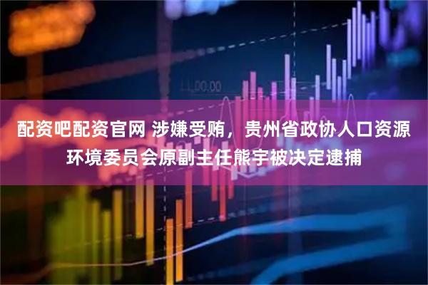 配资吧配资官网 涉嫌受贿，贵州省政协人口资源环境委员会原副主任熊宇被决定逮捕