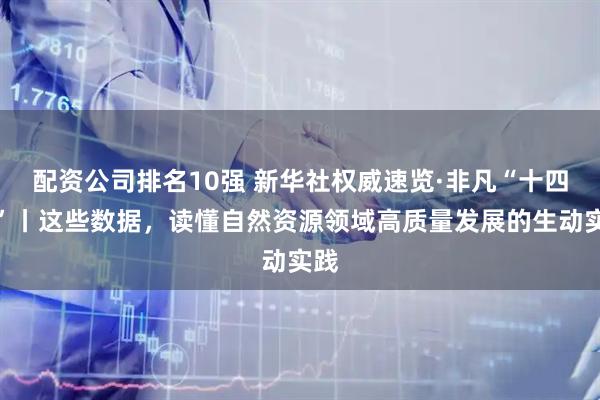 配资公司排名10强 新华社权威速览·非凡“十四五”丨这些数据，读懂自然资源领域高质量发展的生动实践