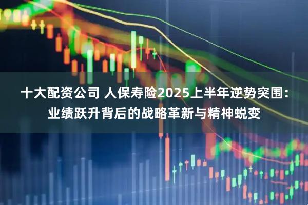 十大配资公司 人保寿险2025上半年逆势突围：业绩跃升背后的战略革新与精神蜕变