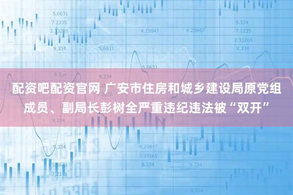 配资吧配资官网 广安市住房和城乡建设局原党组成员、副局长彭树全严重违纪违法被“双开”